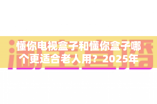 懂你电视盒子和懂你盒子哪个更适合老人用?2025年长辈观影设备深度对比与选购指南 懂你电视盒子和懂你盒子哪个更适合老人用?2025年长辈观影设备深度对比与选购指南