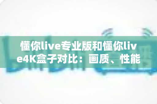 懂你live专业版和懂你live4K盒子对比：画质、性能、价格全方位深度解析，看完再买不踩坑