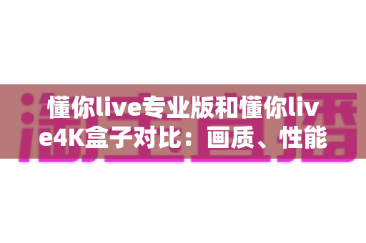 懂你live专业版和懂你live4K盒子对比：画质、性能、价格全方位深度解析，看完再买不踩坑