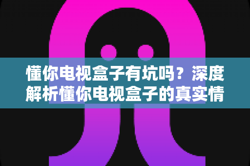 懂你电视盒子有坑吗?深度解析懂你电视盒子的真实情况与避坑全攻略 懂你电视盒子有坑吗?深度解析懂你电视盒子的真实情况与避坑全攻略