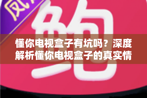 懂你电视盒子有坑吗？深度解析懂你电视盒子的真实情况与避坑全攻略