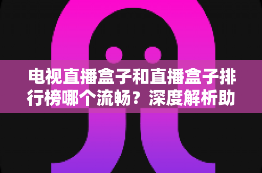 电视直播盒子和直播盒子排行榜哪个流畅？深度解析助你选出真正流畅好用的直播盒子