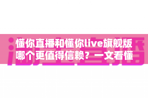 懂你直播和懂你live旗舰版哪个更值得信赖？一文看懂选择逻辑与安全对比