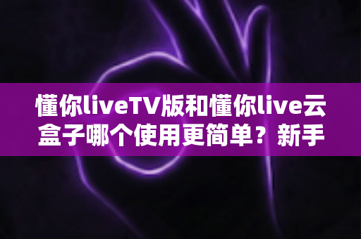 懂你liveTV版和懂你live云盒子哪个使用更简单？新手也能看懂的全流程对比指南