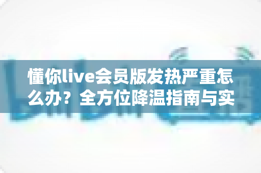 懂你live会员版发热严重怎么办?全方位降温指南与实用解决技巧分享 懂你live会员版发热严重怎么办?全方位降温指南与实用解决技巧分享