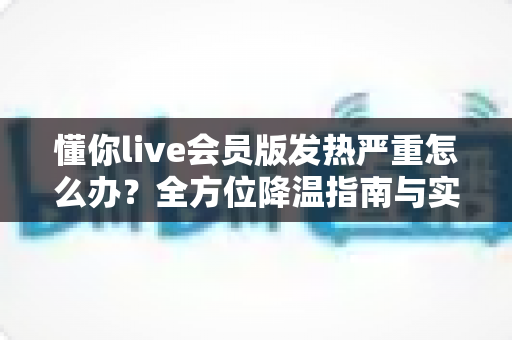 懂你live会员版发热严重怎么办?全方位降温指南与实用解决技巧分享 懂你live会员版发热严重怎么办?全方位降温指南与实用解决技巧分享
