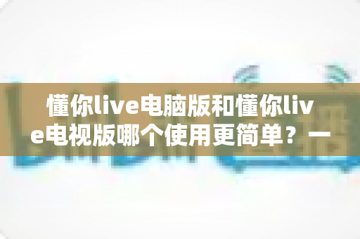 懂你live电脑版和懂你live电视版哪个使用更简单？一文读懂两大版本差异，选对版本不踩坑