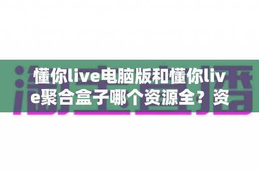 懂你live电脑版和懂你live聚合盒子哪个资源全?资源对比与选购指南一文讲透 懂你live电脑版和懂你live聚合盒子哪个资源全?资源对比与选购指南一文讲透