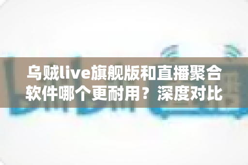 乌贼live旗舰版和直播聚合软件哪个更耐用?深度对比稳定性与使用寿命的实用指南 乌贼live旗舰版和直播聚合软件哪个更耐用?深度对比稳定性与使用寿命的实用指南
