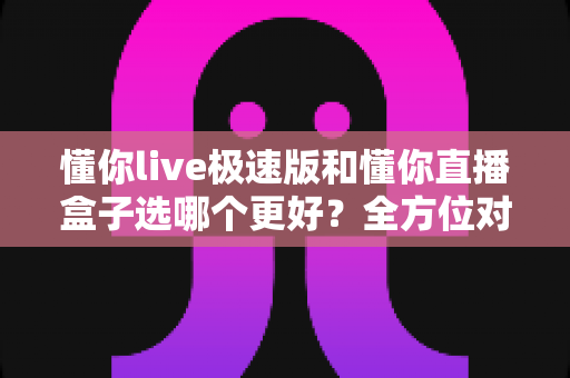 懂你live极速版和懂你直播盒子选哪个更好？全方位对比帮你做出正确选择
