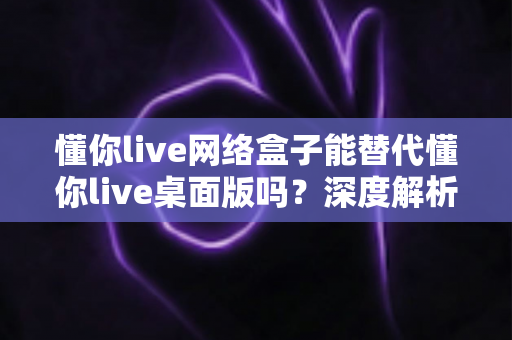 懂你live网络盒子能替代懂你live桌面版吗?深度解析两大直播方案的差异与选择指南 懂你live网络盒子能替代懂你live桌面版吗?深度解析两大直播方案的差异与选择指南