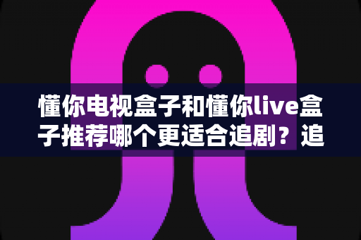 懂你电视盒子和懂你live盒子推荐哪个更适合追剧？追剧党必读的深度选购指南