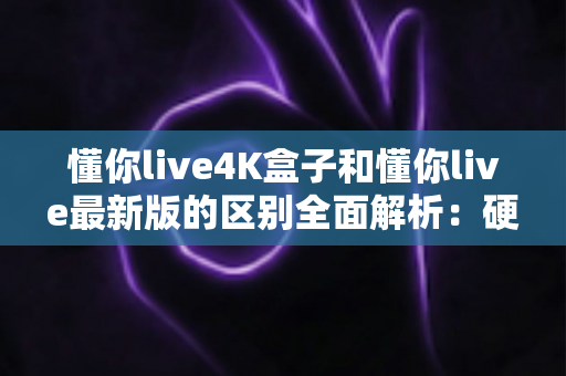 懂你live4K盒子和懂你live最新版的区别全面解析：硬件盒子与软件版本怎么选？一文帮你搞懂