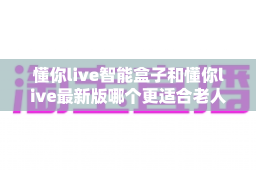 懂你live智能盒子和懂你live最新版哪个更适合老人用？两款产品深度对比与长辈观影选购全指南