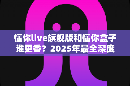 懂你live旗舰版和懂你盒子谁更香？2025年最全深度横评，看完再买不踩坑