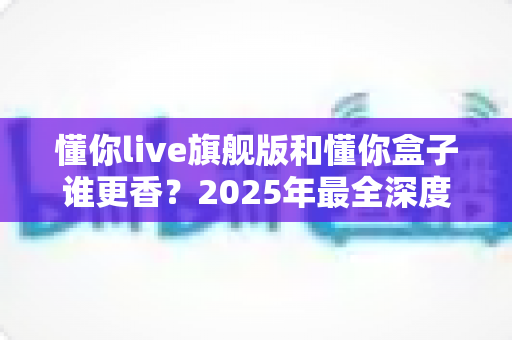 懂你live旗舰版和懂你盒子谁更香？2025年最全深度横评，看完再买不踩坑