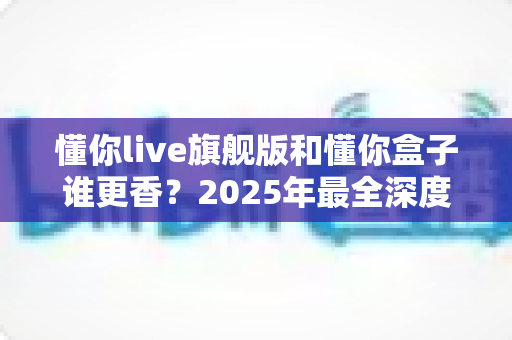 懂你live旗舰版和懂你盒子谁更香？2025年最全深度横评，看完再买不踩坑