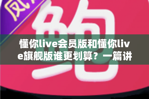 懂你live会员版和懂你live旗舰版谁更划算？一篇讲透差异与选购攻略的深度测评