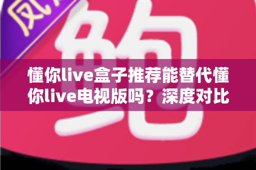 懂你live盒子推荐能替代懂你live电视版吗?深度对比分析与选购全攻略 懂你live盒子推荐能替代懂你live电视版吗?深度对比分析与选购全攻略