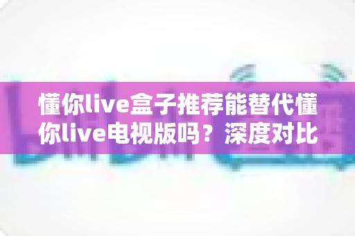 懂你live盒子推荐能替代懂你live电视版吗？深度对比分析与选购全攻略