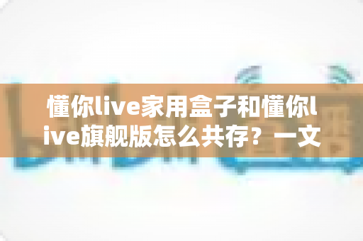 懂你live家用盒子和懂你live旗舰版怎么共存？一文掌握双版本安装与使用的完整方案