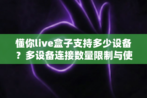 懂你live盒子支持多少设备？多设备连接数量限制与使用全攻略一文读懂