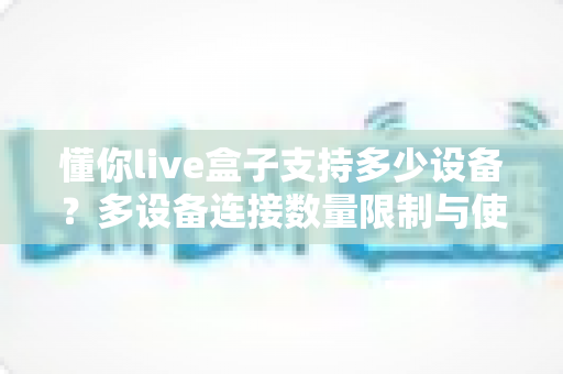 懂你live盒子支持多少设备？多设备连接数量限制与使用全攻略一文读懂
