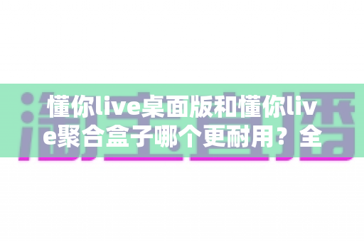 懂你live桌面版和懂你live聚合盒子哪个更耐用?全面解析两大设备寿命与稳定性差异,助你做出明智选购决策 懂你live桌面版和懂你live聚合盒子哪个更耐用?全面解析两大设备寿命与稳定性差异,助你做出明智选购决策