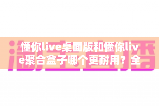 懂你live桌面版和懂你live聚合盒子哪个更耐用?全面解析两大设备寿命与稳定性差异,助你做出明智选购决策 懂你live桌面版和懂你live聚合盒子哪个更耐用?全面解析两大设备寿命与稳定性差异,助你做出明智选购决策
