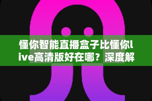 懂你智能直播盒子比懂你live高清版好在哪？深度解析硬件直播与软件直播的核心差异，助你选对直播装备