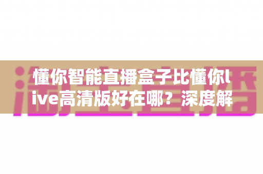 懂你智能直播盒子比懂你live高清版好在哪？深度解析硬件直播与软件直播的核心差异，助你选对直播装备