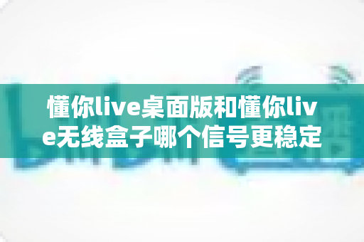 懂你live桌面版和懂你live无线盒子哪个信号更稳定？全面对比分析与选购指南