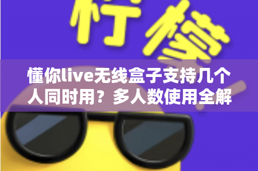 懂你live无线盒子支持几个人同时用？多人数使用全解析与实用指南