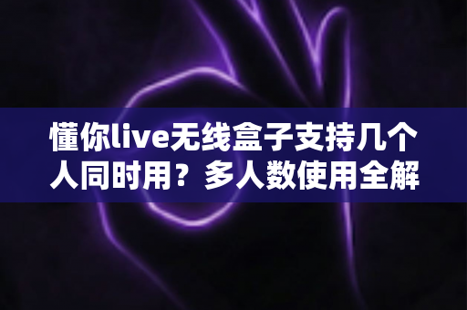 懂你live无线盒子支持几个人同时用？多人数使用全解析与实用指南