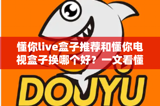 懂你live盒子推荐和懂你电视盒子换哪个好?一文看懂选购差异与实用建议 懂你live盒子推荐和懂你电视盒子换哪个好?一文看懂选购差异与实用建议