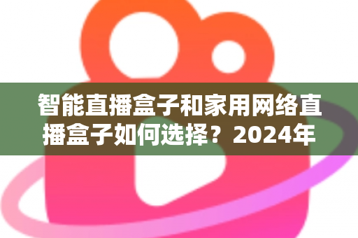 智能直播盒子和家用网络直播盒子如何选择？2024年最新选购全攻略，一篇看懂不再踩坑