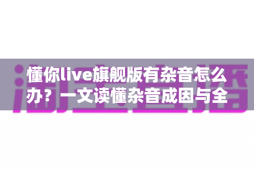 懂你live旗舰版有杂音怎么办?一文读懂杂音成因与全套解决方案,快速恢复高清音质 懂你live旗舰版有杂音怎么办?一文读懂杂音成因与全套解决方案,快速恢复高清音质