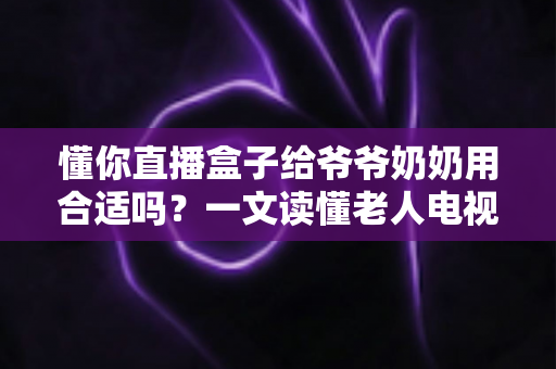 懂你直播盒子给爷爷奶奶用合适吗？一文读懂老人电视盒子的挑选与使用指南