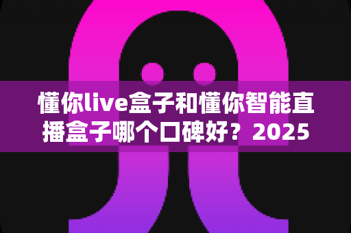 懂你live盒子和懂你智能直播盒子哪个口碑好？2025年深度对比评测与避坑选购指南