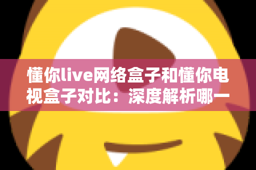 懂你live网络盒子和懂你电视盒子对比:深度解析哪一款才是您的家庭观影最佳选择? 懂你live网络盒子和懂你电视盒子对比:深度解析哪一款才是您的家庭观影最佳选择?