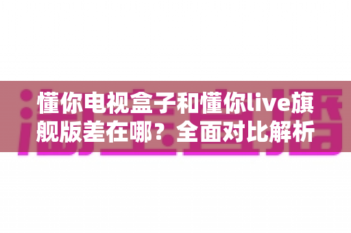 懂你电视盒子和懂你live旗舰版差在哪？全面对比解析帮你选对不踩坑