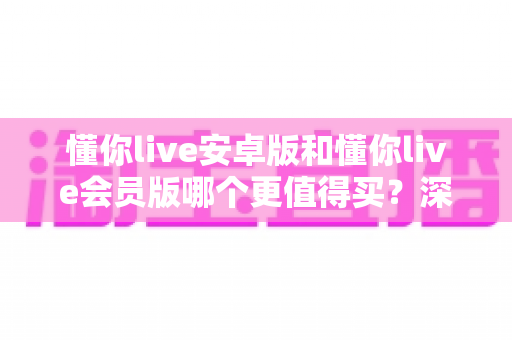 懂你live安卓版和懂你live会员版哪个更值得买?深度对比分析与选购指南帮你做出明智决定 懂你live安卓版和懂你live会员版哪个更值得买?深度对比分析与选购指南帮你做出明智决定