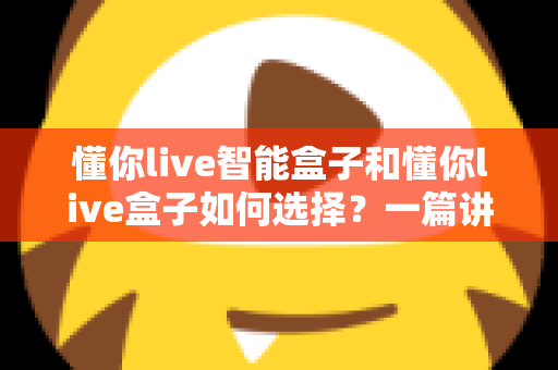 懂你live智能盒子和懂你live盒子如何选择？一篇讲透选购要点与避坑指南的实用攻略