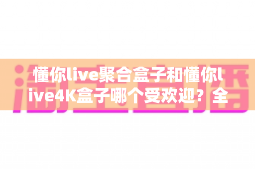 懂你live聚合盒子和懂你live4K盒子哪个受欢迎？全面对比解析帮你选对不选贵