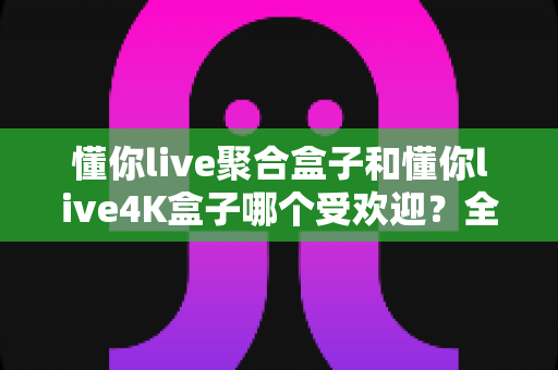 懂你live聚合盒子和懂你live4K盒子哪个受欢迎？全面对比解析帮你选对不选贵