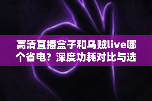高清直播盒子和乌贼live哪个省电？深度功耗对比与选购省电全指南
