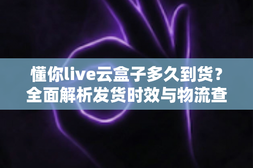 懂你live云盒子多久到货?全面解析发货时效与物流查询指南 懂你live云盒子多久到货?全面解析发货时效与物流查询指南