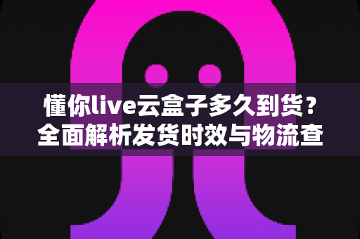 懂你live云盒子多久到货?全面解析发货时效与物流查询指南 懂你live云盒子多久到货?全面解析发货时效与物流查询指南