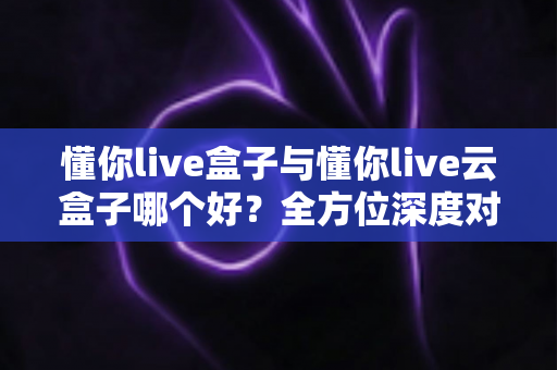 懂你live盒子与懂你live云盒子哪个好？全方位深度对比评测，帮你选对不选贵！
