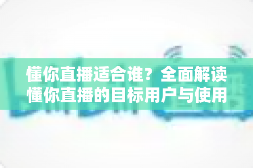 懂你直播适合谁？全面解读懂你直播的目标用户与使用场景，帮你判断是否值得一试